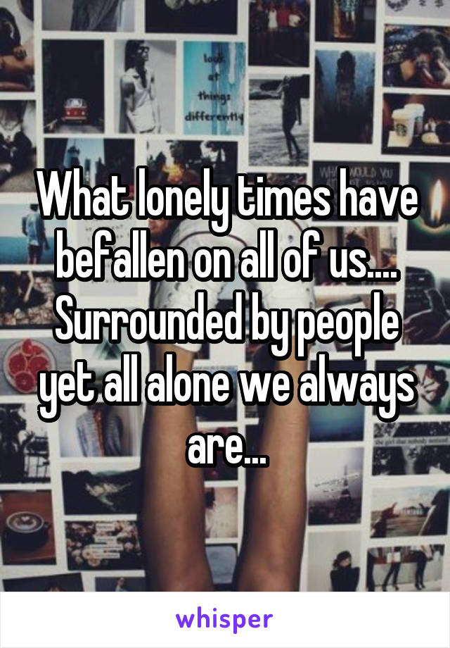 What lonely times have befallen on all of us.... Surrounded by people yet all alone we always are...