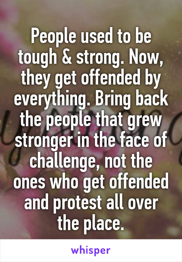 People used to be tough & strong. Now, they get offended by everything. Bring back the people that grew stronger in the face of challenge, not the ones who get offended and protest all over the place.