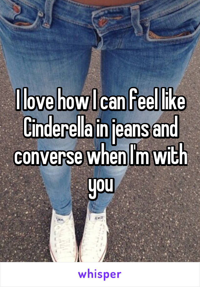 I love how I can feel like Cinderella in jeans and converse when I'm with you