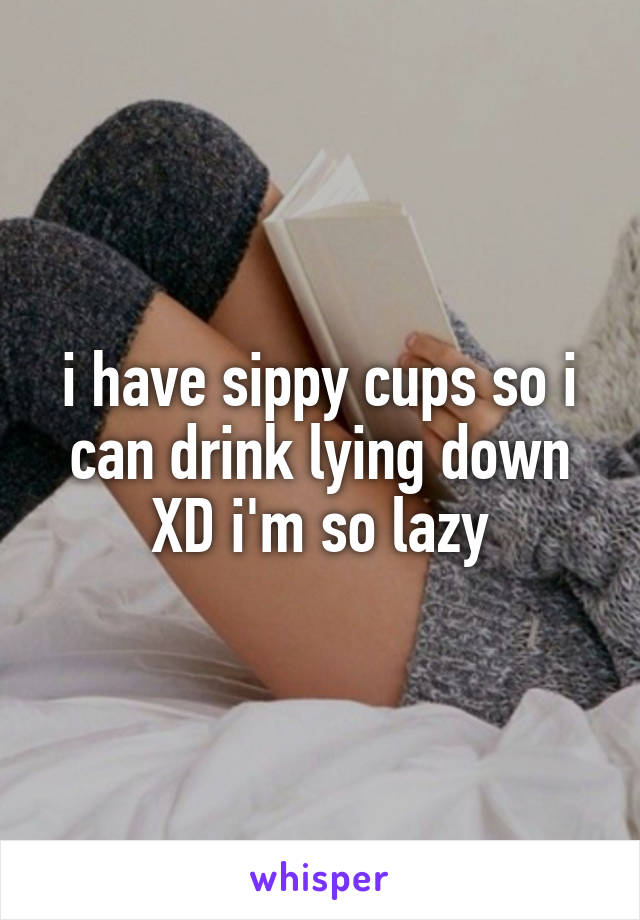 i have sippy cups so i can drink lying down XD i'm so lazy