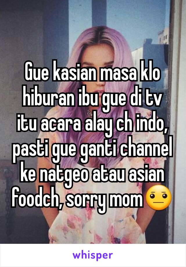 Gue kasian masa klo hiburan ibu gue di tv itu acara alay ch indo, pasti gue ganti channel ke natgeo atau asian foodch, sorry mom😐