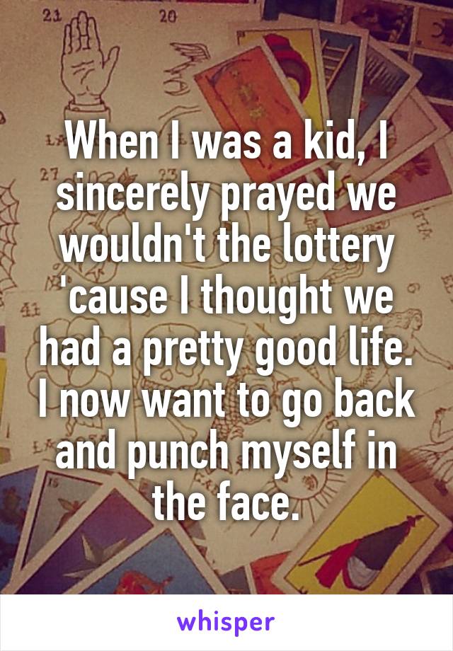 When I was a kid, I sincerely prayed we wouldn't the lottery 'cause I thought we had a pretty good life. I now want to go back and punch myself in the face.