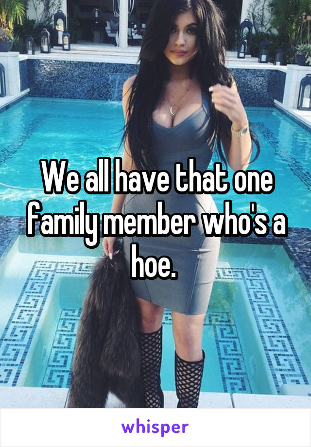 We all have that one family member who's a hoe. 