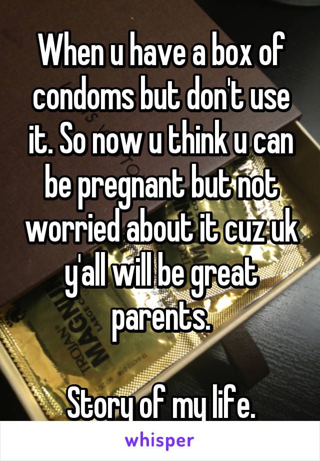 When u have a box of condoms but don't use it. So now u think u can be pregnant but not worried about it cuz uk y'all will be great parents.

Story of my life.