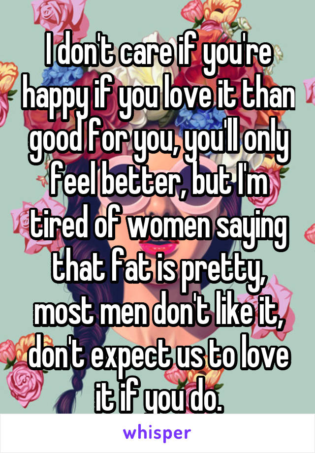 I don't care if you're happy if you love it than good for you, you'll only feel better, but I'm tired of women saying that fat is pretty, most men don't like it, don't expect us to love it if you do.