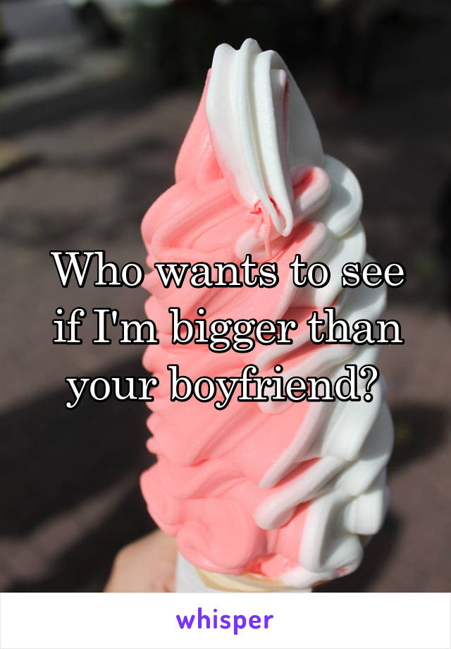 Who wants to see if I'm bigger than your boyfriend? 