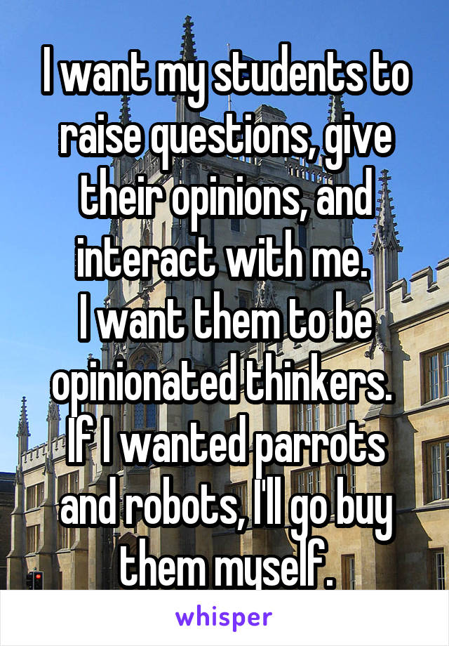 I want my students to raise questions, give their opinions, and interact with me. 
I want them to be opinionated thinkers. 
If I wanted parrots and robots, I'll go buy them myself.