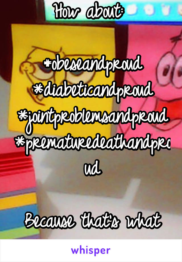 How about: 

#obeseandproud
*diabeticandproud
*jointproblemsandproud
*prematuredeathandproud

Because that's what you're encouraging 