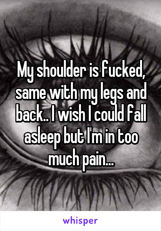 My shoulder is fucked, same with my legs and back.. I wish I could fall asleep but I'm in too much pain...