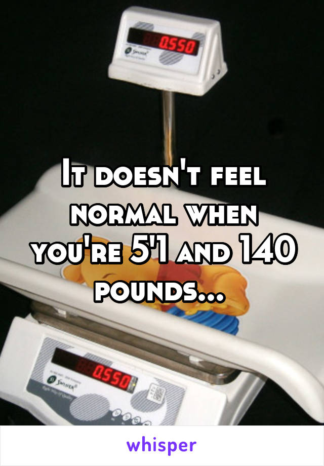 It doesn't feel normal when you're 5'1 and 140 pounds... 