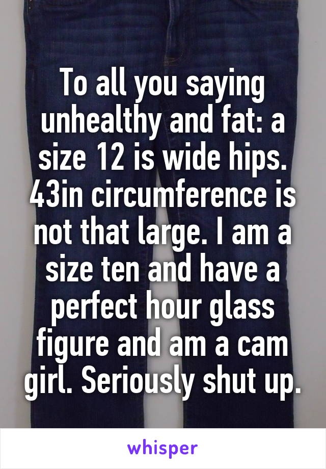 To all you saying unhealthy and fat: a size 12 is wide hips. 43in circumference is not that large. I am a size ten and have a perfect hour glass figure and am a cam girl. Seriously shut up.