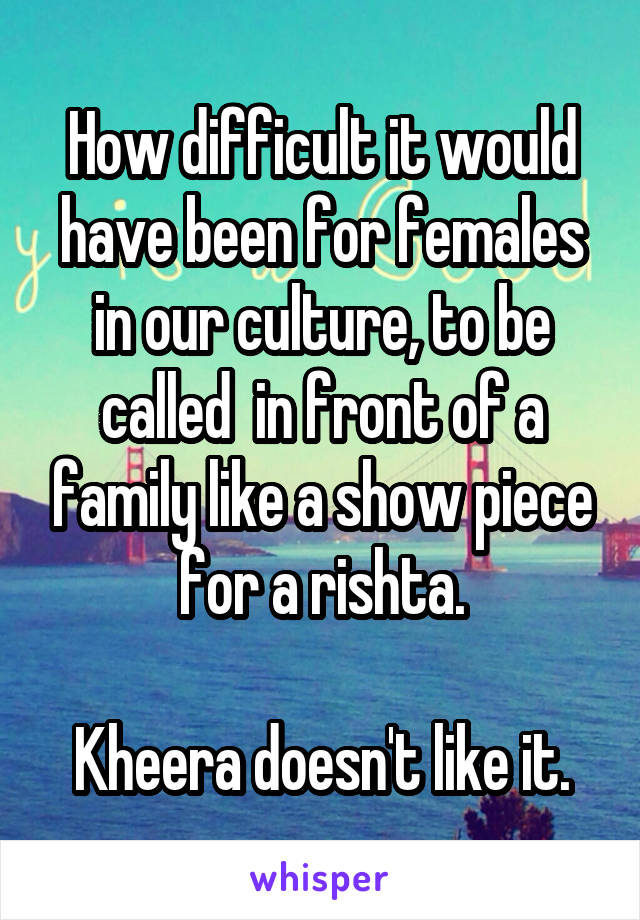 How difficult it would have been for females in our culture, to be called  in front of a family like a show piece for a rishta.

Kheera doesn't like it.