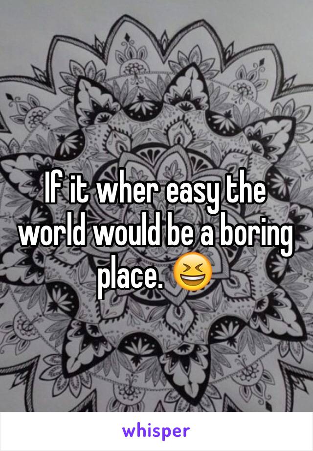 If it wher easy the world would be a boring place. 😆