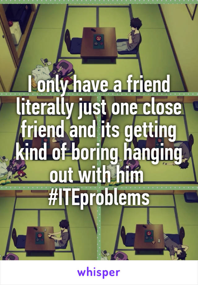 I only have a friend literally just one close friend and its getting kind of boring hanging out with him 
#ITEproblems