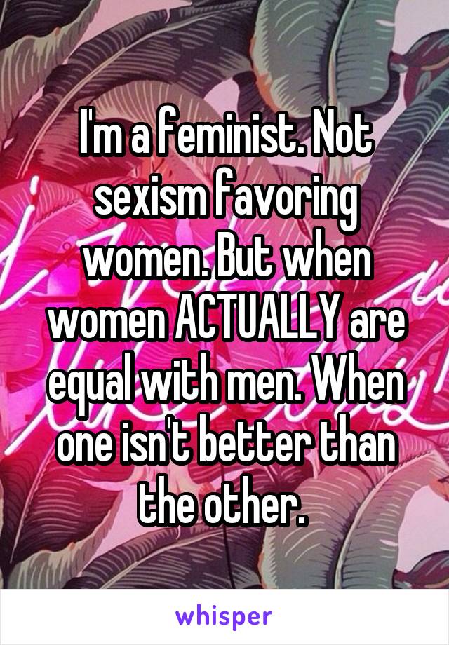 I'm a feminist. Not sexism favoring women. But when women ACTUALLY are equal with men. When one isn't better than the other. 