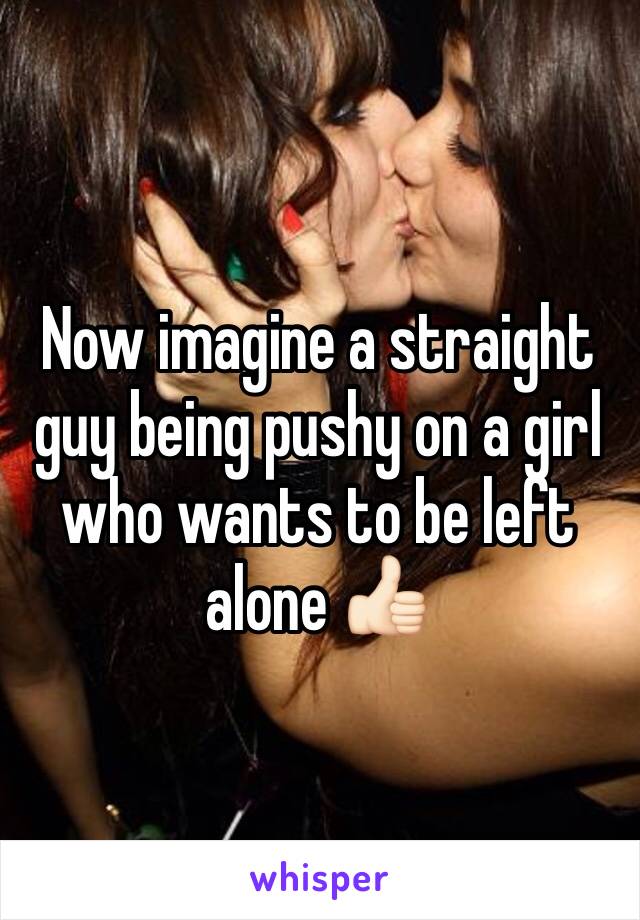 Now imagine a straight guy being pushy on a girl who wants to be left alone 👍🏻 