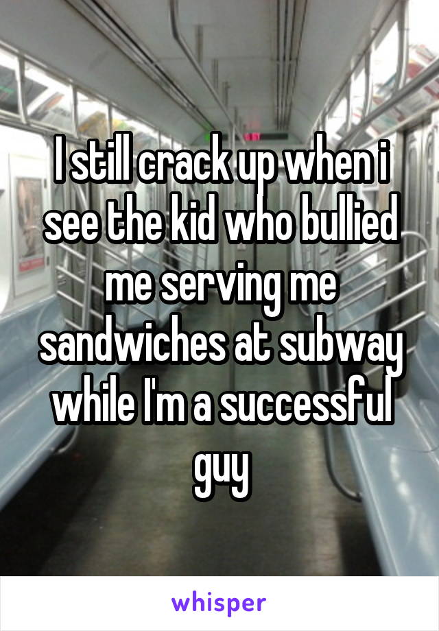 I still crack up when i see the kid who bullied me serving me sandwiches at subway while I'm a successful guy