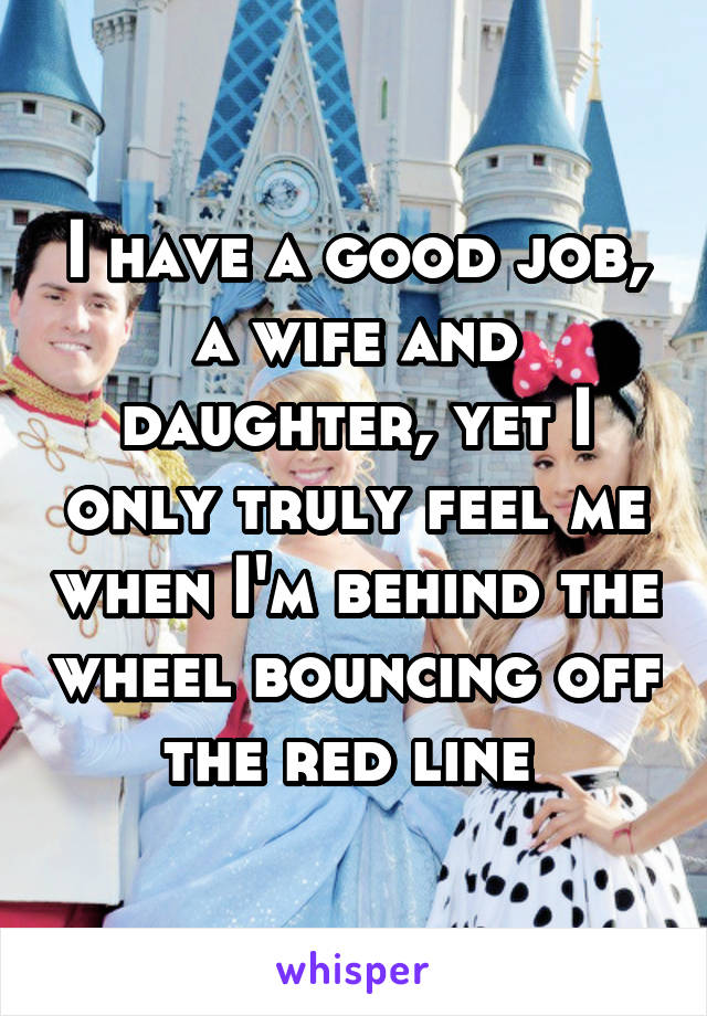 I have a good job, a wife and daughter, yet I only truly feel me when I'm behind the wheel bouncing off the red line 