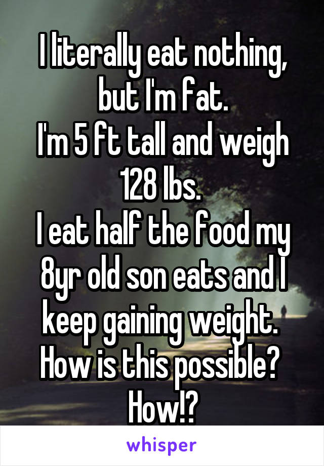 I literally eat nothing, but I'm fat.
I'm 5 ft tall and weigh 128 lbs. 
I eat half the food my 8yr old son eats and I keep gaining weight. 
How is this possible? 
How!?