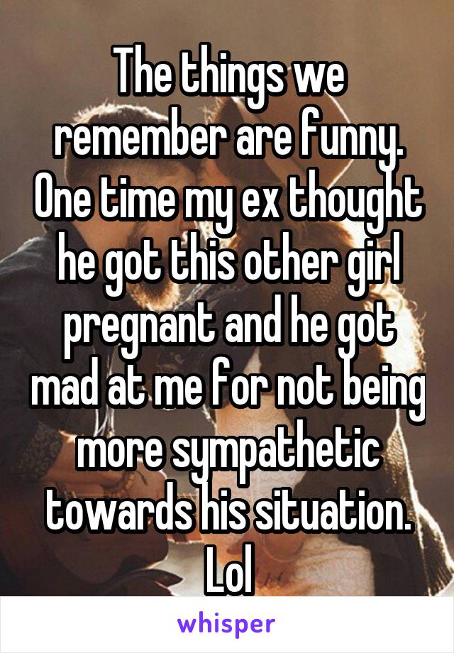 The things we remember are funny. One time my ex thought he got this other girl pregnant and he got mad at me for not being more sympathetic towards his situation. Lol