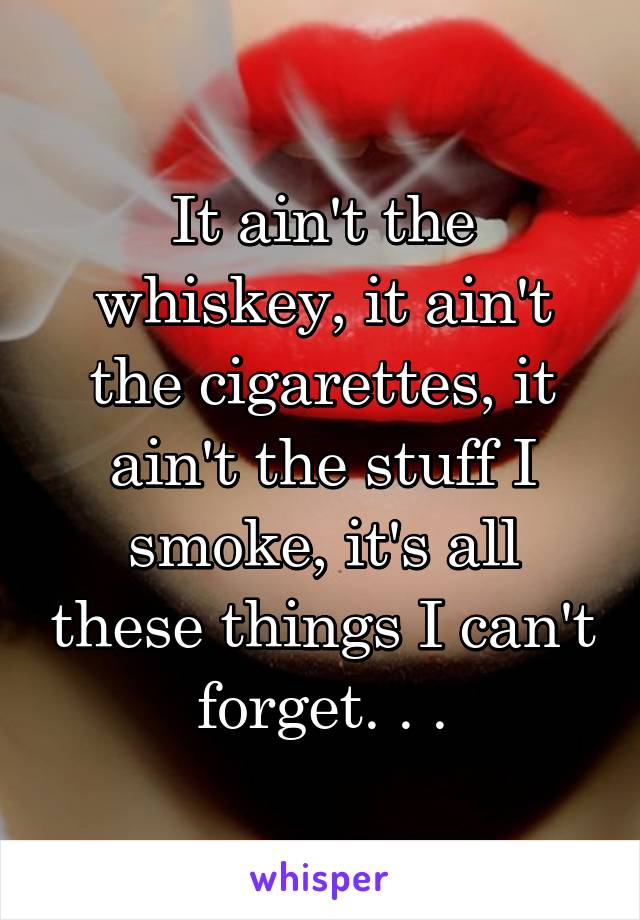 It ain't the whiskey, it ain't the cigarettes, it ain't the stuff I smoke, it's all these things I can't forget. . .