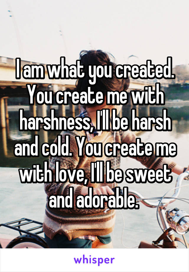 I am what you created. You create me with harshness, I'll be harsh and cold. You create me with love, I'll be sweet and adorable. 