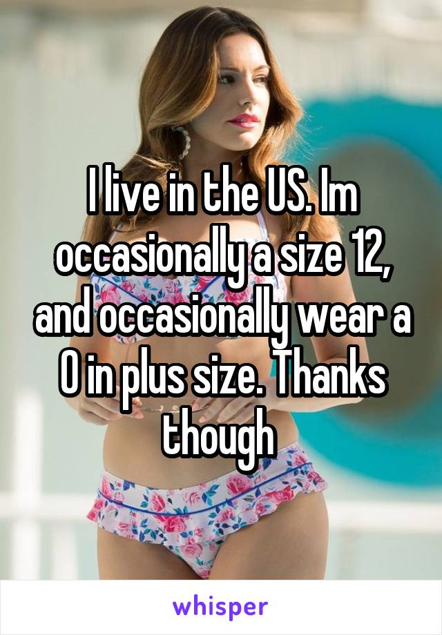 I live in the US. Im occasionally a size 12, and occasionally wear a 0 in plus size. Thanks though 