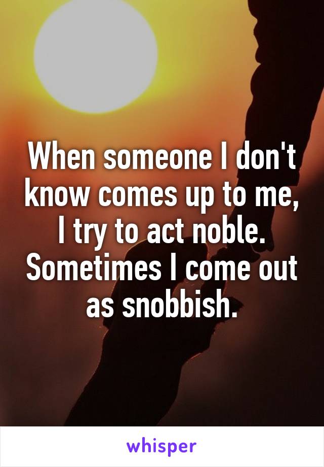 When someone I don't know comes up to me, I try to act noble. Sometimes I come out as snobbish.