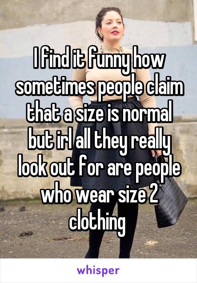 I find it funny how sometimes people claim that a size is normal but irl all they really look out for are people who wear size 2 clothing 