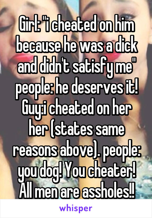 Girl: "i cheated on him because he was a dick and didn't satisfy me" people: he deserves it!
Guy:i cheated on her her (states same reasons above). people: you dog! You cheater! All men are assholes!!