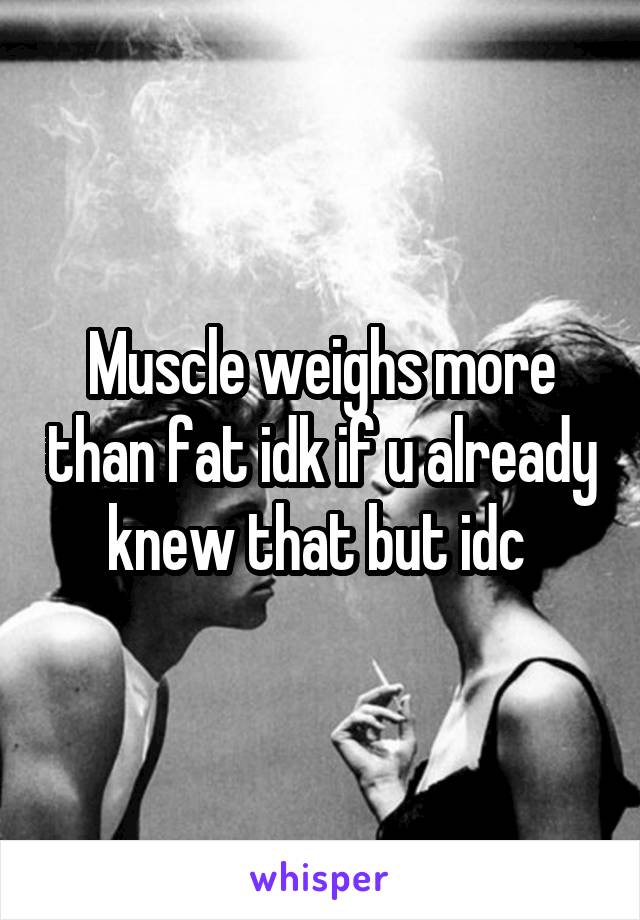 Muscle weighs more than fat idk if u already knew that but idc 