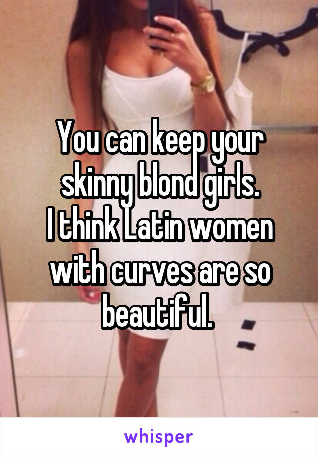 You can keep your skinny blond girls.
I think Latin women with curves are so beautiful. 