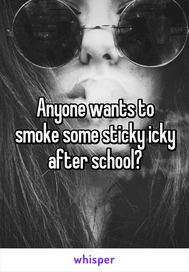 Anyone wants to smoke some sticky icky after school?