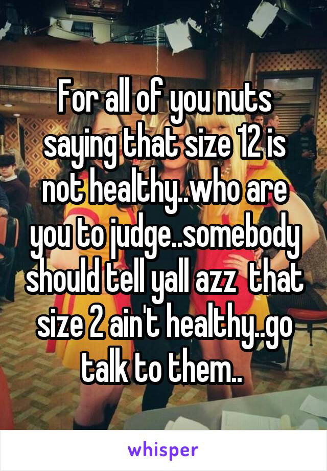 For all of you nuts saying that size 12 is not healthy..who are you to judge..somebody should tell yall azz  that size 2 ain't healthy..go talk to them.. 