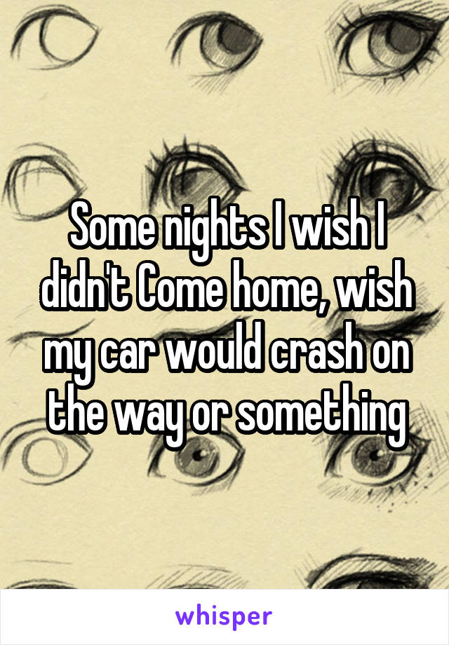 Some nights I wish I didn't Come home, wish my car would crash on the way or something