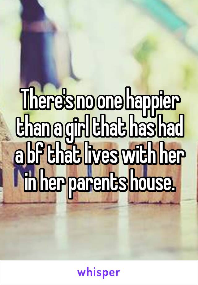 There's no one happier than a girl that has had a bf that lives with her in her parents house.