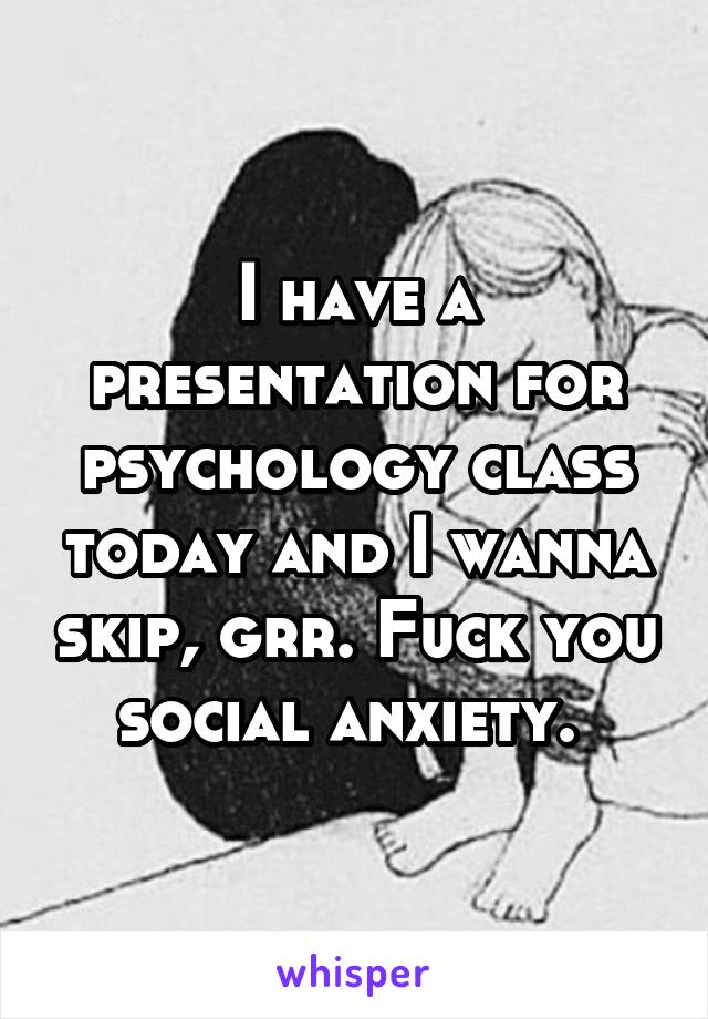 I have a presentation for psychology class today and I wanna skip, grr. Fuck you social anxiety. 