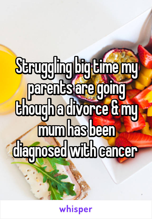 Struggling big time my parents are going though a divorce & my mum has been diagnosed with cancer 