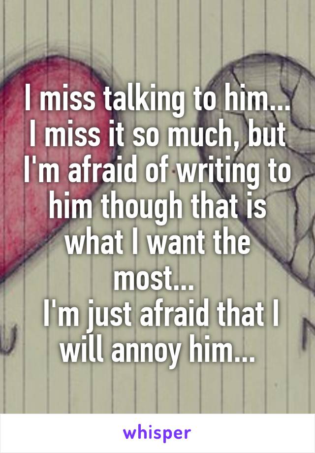 I miss talking to him... I miss it so much, but I'm afraid of writing to him though that is what I want the most... 
 I'm just afraid that I will annoy him...