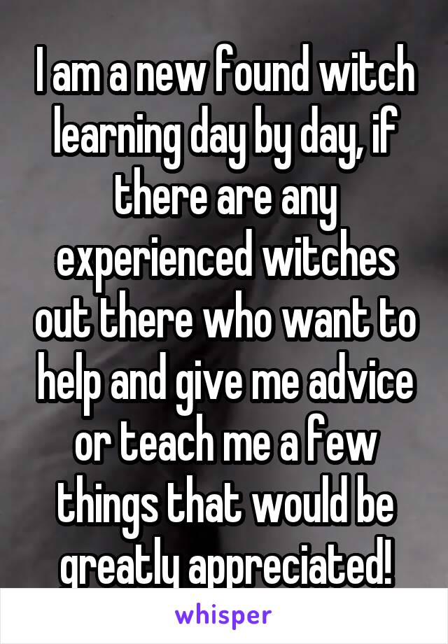 I am a new found witch learning day by day, if there are any experienced witches out there who want to help and give me advice or teach me a few things that would be greatly appreciated!