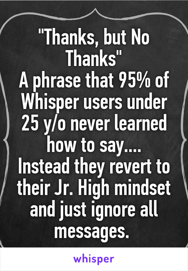 "Thanks, but No Thanks"
A phrase that 95% of Whisper users under 25 y/o never learned how to say....
Instead they revert to their Jr. High mindset and just ignore all messages. 