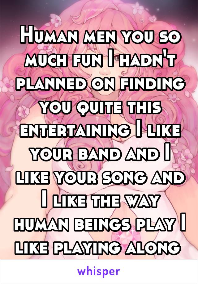 Human men you so much fun I hadn't planned on finding you quite this entertaining I like your band and I like your song and I like the way human beings play I like playing along 