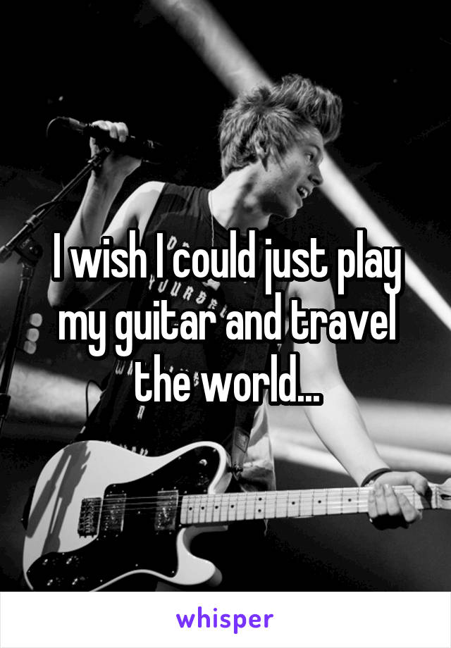 I wish I could just play my guitar and travel the world...