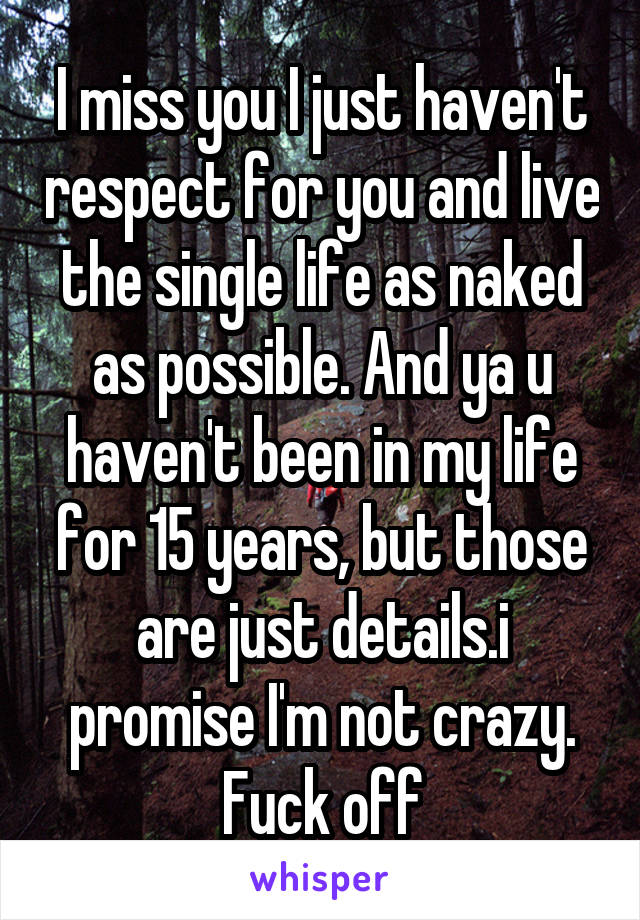 I miss you I just haven't respect for you and live the single life as naked as possible. And ya u haven't been in my life for 15 years, but those are just details.i promise I'm not crazy. Fuck off