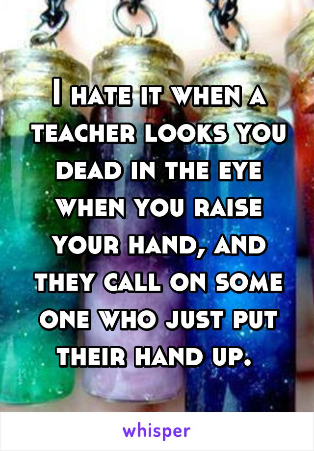 I hate it when a teacher looks you dead in the eye when you raise your hand, and they call on some one who just put their hand up. 