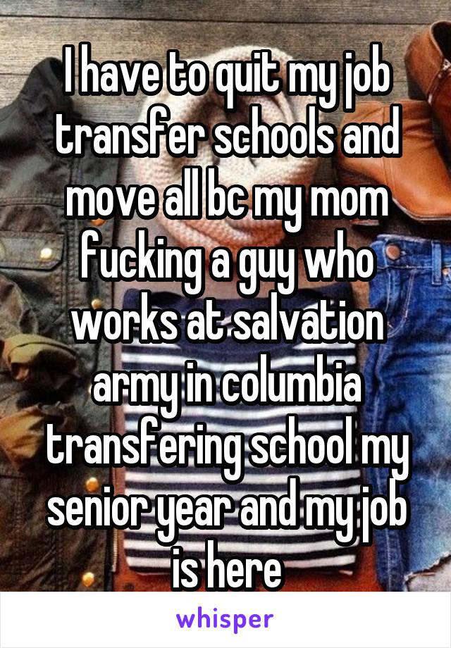 I have to quit my job transfer schools and move all bc my mom fucking a guy who works at salvation army in columbia transfering school my senior year and my job is here