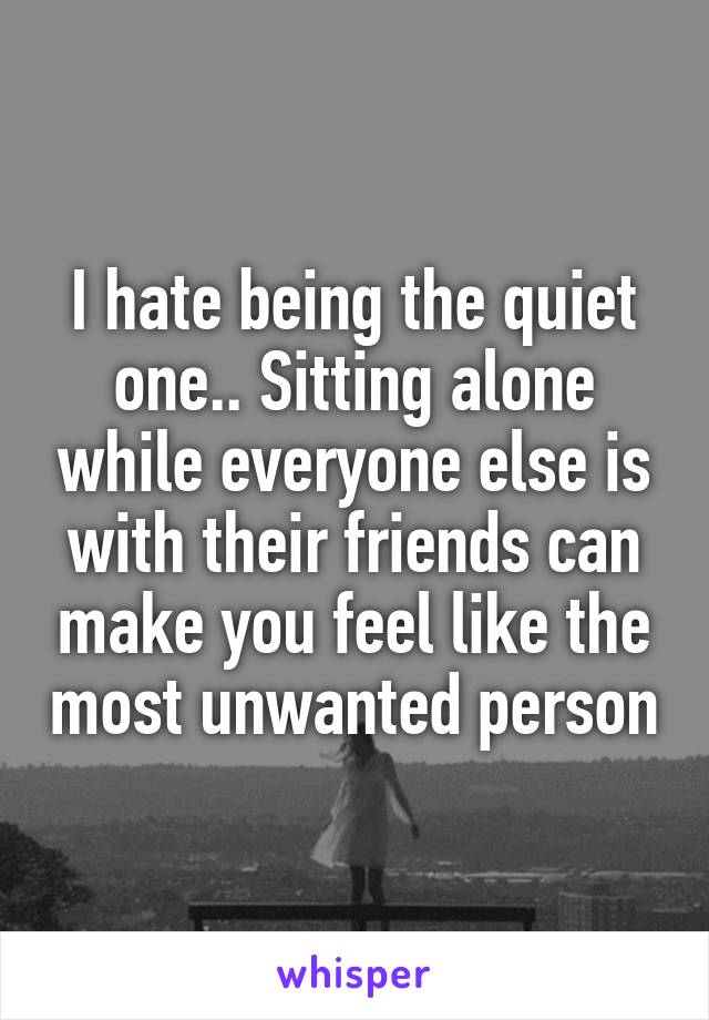 I hate being the quiet one.. Sitting alone while everyone else is with their friends can make you feel like the most unwanted person