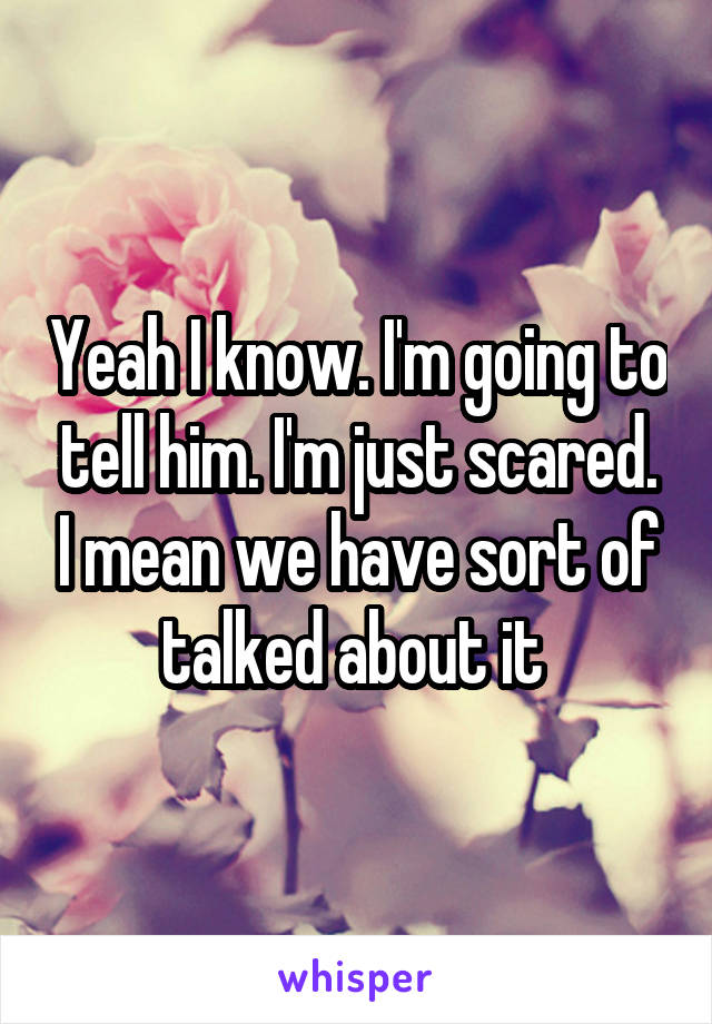 Yeah I know. I'm going to tell him. I'm just scared. I mean we have sort of talked about it 