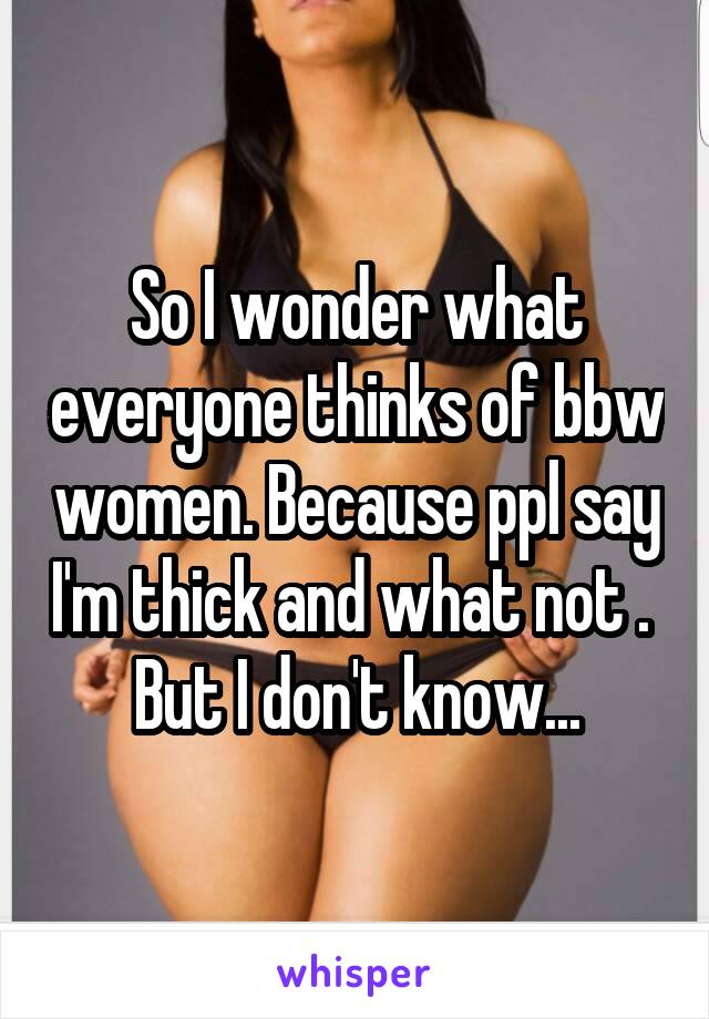 So I wonder what everyone thinks of bbw women. Because ppl say I'm thick and what not .  But I don't know...