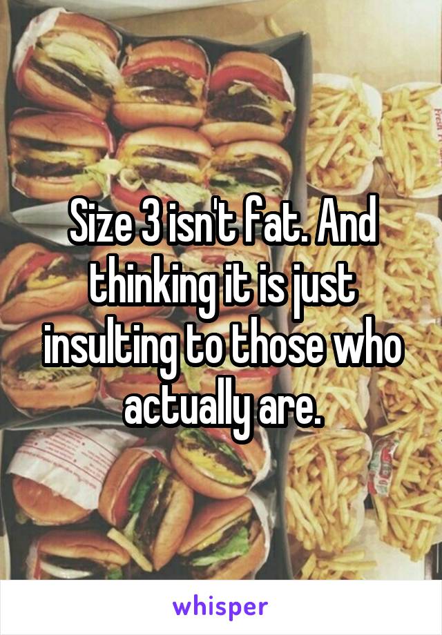 Size 3 isn't fat. And thinking it is just insulting to those who actually are.